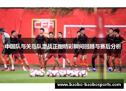 中国队与关岛队激战正酣精彩瞬间回顾与赛后分析