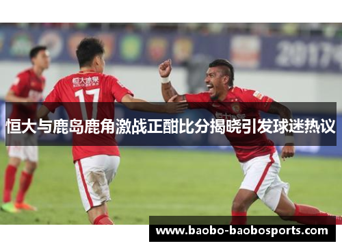 恒大与鹿岛鹿角激战正酣比分揭晓引发球迷热议