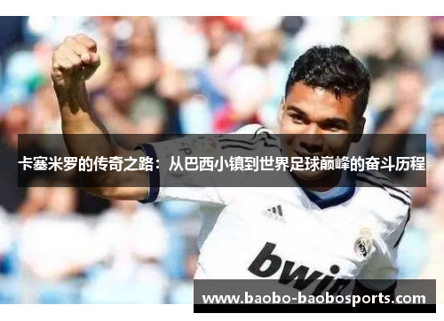 卡塞米罗的传奇之路：从巴西小镇到世界足球巅峰的奋斗历程