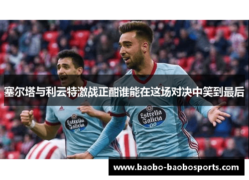 塞尔塔与利云特激战正酣谁能在这场对决中笑到最后